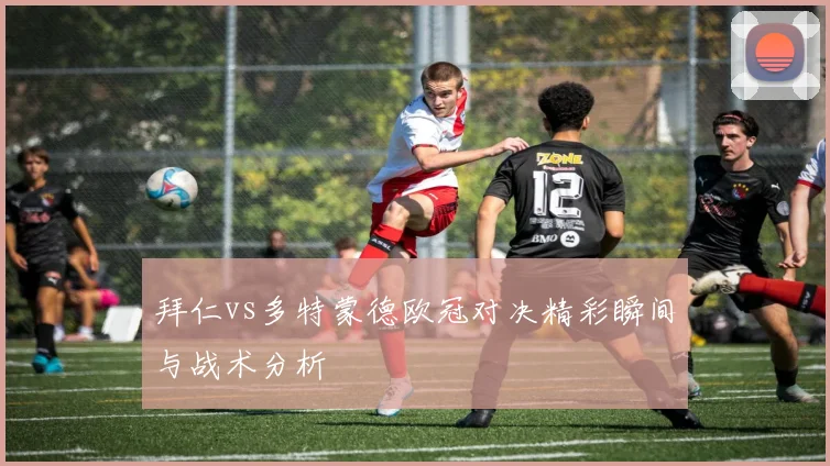 拜仁vs多特蒙德欧冠对决精彩瞬间与战术分析