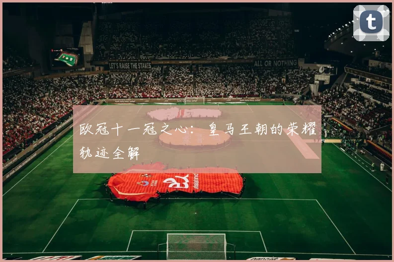 欧冠十一冠之心：皇马王朝的荣耀轨迹全解