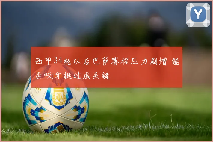 西甲34轮以后巴萨赛程压力剧增 能否咬牙挺过成关键