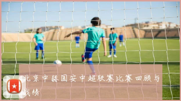 北京中赫国安中超联赛比赛回顾与战绩