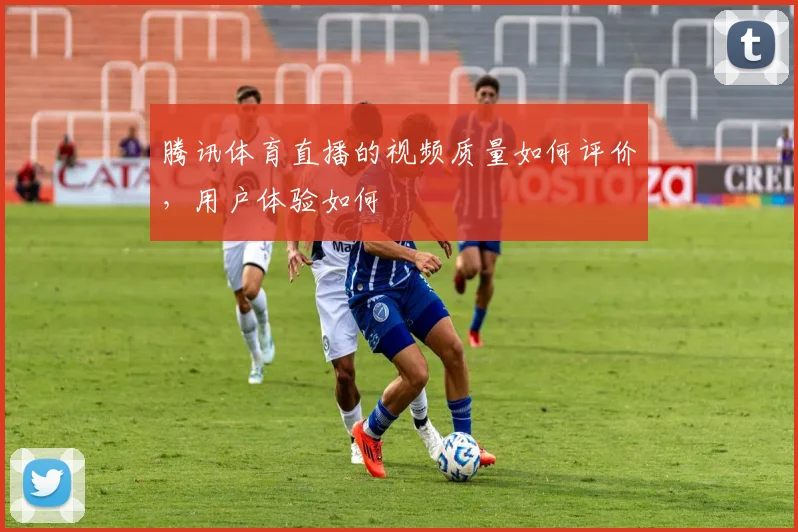 腾讯体育直播的视频质量如何评价，用户体验如何