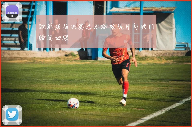 欧冠历届决赛总进球数统计与破门瞬间回顾